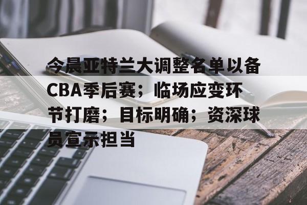 LOL入口网址-关于今晨亚特兰大调整名单以备CBA季后赛；临场应变环节打磨；目标明确；资深球员宣示担当的信息
